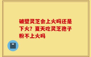 破壁灵芝会上火吗还是下火？夏天吃灵芝孢子粉不上火吗