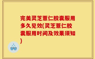 完美灵芝薏仁胶囊服用多久见效(灵芝薏仁胶囊服用时间及效果须知)