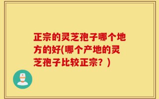 正宗的灵芝孢子哪个地方的好(哪个产地的灵芝孢子比较正宗？)