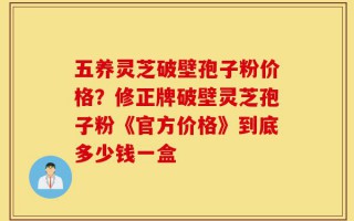 五养灵芝破壁孢子粉价格？修正牌破壁灵芝孢子粉《官方价格》到底多少钱一盒