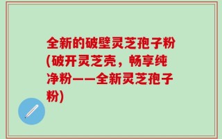 全新的破壁灵芝孢子粉(破开灵芝壳，畅享纯净粉——全新灵芝孢子粉)