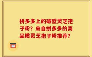 拼多多上的破壁灵芝孢子粉？来自拼多多的高品质灵芝孢子粉推荐？