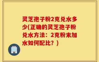 灵芝孢子粉2克兑水多少(正确的灵芝孢子粉兑水方法：2克粉末加水如何配比？)