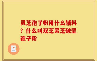灵芝孢子粉用什么辅料？什么叫双芝灵芝破壁孢子粉