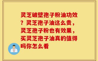 灵芝破壁孢子粉油功效？灵芝孢子油这么贵，灵芝孢子粉也有效果，买灵芝孢子油真的值得吗你怎么看