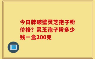 今日牌破壁灵芝孢子粉价格？灵芝孢子粉多少钱一盒200克
