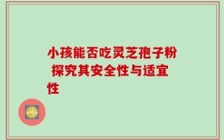 小孩能否吃灵芝孢子粉 探究其安全性与适宜性