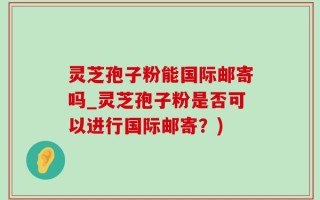 灵芝孢子粉能国际邮寄吗_灵芝孢子粉是否可以进行国际邮寄？)