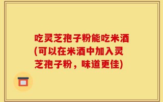 吃灵芝孢子粉能吃米酒(可以在米酒中加入灵芝孢子粉，味道更佳)