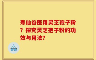 寿仙谷医用灵芝孢子粉？探究灵芝孢子粉的功效与用法？