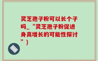 灵芝孢子粉可以长个子吗_“灵芝孢子粉促进身高增长的可能性探讨”)