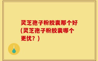 灵芝孢子粉胶囊那个好(灵芝孢子粉胶囊哪个更优？)