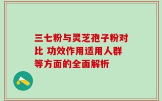三七粉与灵芝孢子粉对比 功效作用适用人群等方面的全面解析