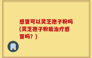 感冒可以灵芝孢子粉吗(灵芝孢子粉能治疗感冒吗？)