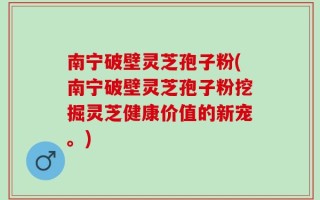 南宁破壁灵芝孢子粉(南宁破壁灵芝孢子粉挖掘灵芝健康价值的新宠。)