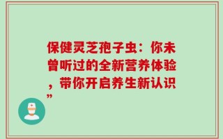 保健灵芝孢子虫：你未曾听过的全新营养体验，带你开启养生新认识”