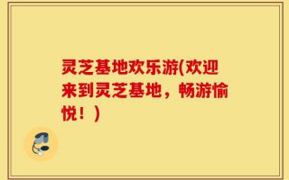 灵芝基地欢乐游(欢迎来到灵芝基地，畅游愉悦！)