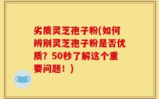 劣质灵芝孢子粉(如何辨别灵芝孢子粉是否优质？50秒了解这个重要问题！)