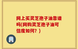 网上买灵芝孢子油靠谱吗(网购灵芝孢子油可信度如何？)