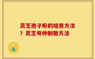 灵芝孢子粉的培育方法？灵芝母种制做方法