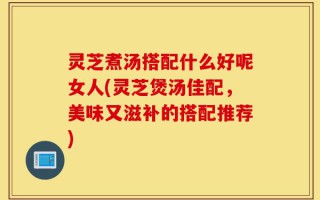 灵芝煮汤搭配什么好呢女人(灵芝煲汤佳配，美味又滋补的搭配推荐)