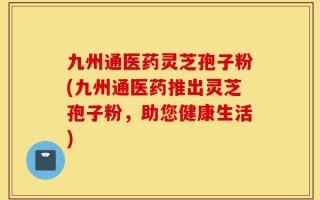九州通医药灵芝孢子粉(九州通医药推出灵芝孢子粉，助您健康生活)