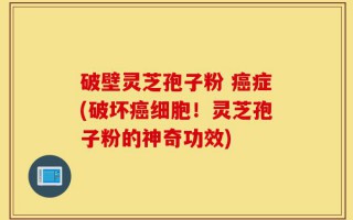 破壁灵芝孢子粉 癌症(破坏癌细胞！灵芝孢子粉的神奇功效)