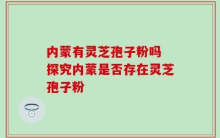 内蒙有灵芝孢子粉吗 探究内蒙是否存在灵芝孢子粉