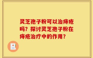 灵芝孢子粉可以治痔疮吗？探讨灵芝孢子粉在痔疮治疗中的作用？