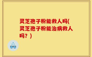 灵芝孢子粉能救人吗(灵芝孢子粉能治病救人吗？)