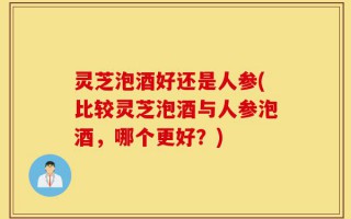 灵芝泡酒好还是人参(比较灵芝泡酒与人参泡酒，哪个更好？)