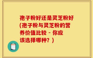 孢子粉好还是灵芝粉好(孢子粉与灵芝粉的营养价值比较 - 你应该选择哪种？)