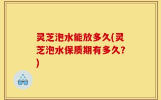 灵芝泡水能放多久(灵芝泡水保质期有多久？)