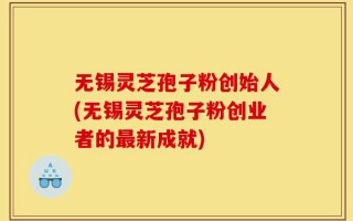 无锡灵芝孢子粉创始人(无锡灵芝孢子粉创业者的最新成就)