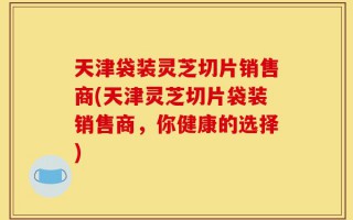 天津袋装灵芝切片销售商(天津灵芝切片袋装销售商，你健康的选择)