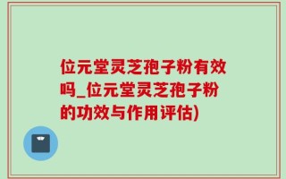 位元堂灵芝孢子粉有效吗_位元堂灵芝孢子粉的功效与作用评估)
