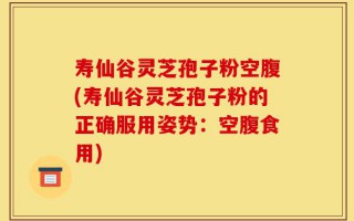 寿仙谷灵芝孢子粉空腹(寿仙谷灵芝孢子粉的正确服用姿势：空腹食用)