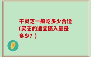 干灵芝一般吃多少合适(灵芝的适宜摄入量是多少？)