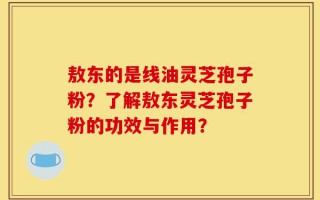 敖东的是线油灵芝孢子粉？了解敖东灵芝孢子粉的功效与作用？