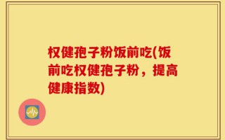 权健孢子粉饭前吃(饭前吃权健孢子粉，提高健康指数)