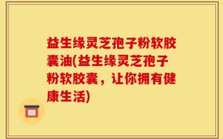 益生缘灵芝孢子粉软胶囊油(益生缘灵芝孢子粉软胶囊，让你拥有健康生活)