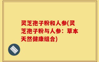 灵芝孢子粉和人参(灵芝孢子粉与人参：草本天然健康组合)
