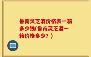 鲁南灵芝酒价格表一箱多少钱(鲁南灵芝酒一箱价格多少？)