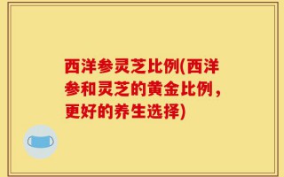 西洋参灵芝比例(西洋参和灵芝的黄金比例，更好的养生选择)