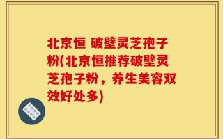 北京恒 破壁灵芝孢子粉(北京恒推荐破壁灵芝孢子粉，养生美容双效好处多)