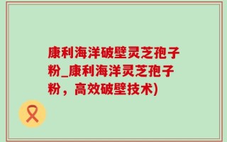 康利海洋破壁灵芝孢子粉_康利海洋灵芝孢子粉，高效破壁技术)