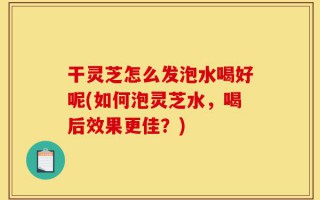 干灵芝怎么发泡水喝好呢(如何泡灵芝水，喝后效果更佳？)