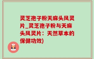 灵芝孢子粉天麻头风灵片_灵芝孢子粉与天麻头风灵片：天然草本的保健功效)