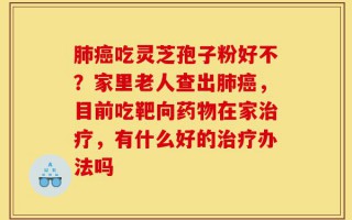 肺癌吃灵芝孢子粉好不？家里老人查出肺癌，目前吃靶向药物在家治疗，有什么好的治疗办法吗