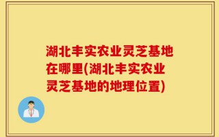 湖北丰实农业灵芝基地在哪里(湖北丰实农业灵芝基地的地理位置)